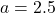 a = 2.5